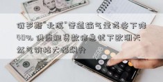 俄罗斯“北溪”管道输气量或将下降40% 供应担贷款信息忧下欧洲天然气价格大幅飙升