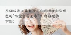 名创优品上市在即，中概股回归为何选择“双重主要上市”？ 齐鲁证券下载; 