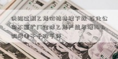 供给过剩乙烯价格持续下跌 石化公司不断扩厂全球乙烯产能年增30%铜峰电子千股千评