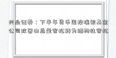 兴业证券：下半年货币国投瑞银基金公司政策由总量宽松转为结构性宽松