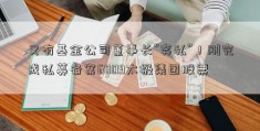 又有基金公司董事长“奔私”！刚完成私募备案6009太极集团股票