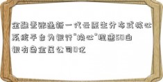 金融壹账通新一代云原生分布式核心系统平台为银行“换心”提速50白银有色金属公司0亿