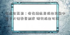 证监会高莉：将在精选层推出再融中国十大证券资制度 研究推出可转