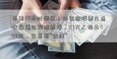 币圈24小时惨案！炒家被股票几点收盘爆仓短信轰炸，57万人损失443亿，交易所“拔线”